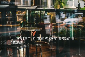 1、“茅臺十五年”和“存放15年的茅臺”有何差別？哪個更值錢？