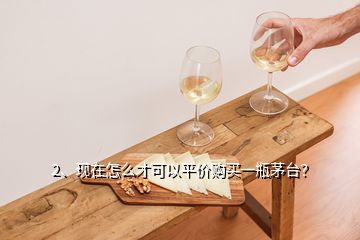 2、現(xiàn)在怎么才可以平價購買一瓶茅臺？