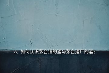2、如何認(rèn)識(shí)茅臺(tái)鎮(zhèn)的酒與茅臺(tái)酒廠的酒？