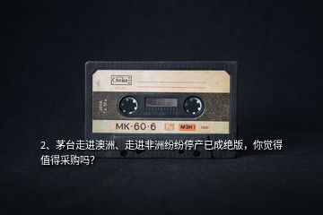 2、茅臺(tái)走進(jìn)澳洲、走進(jìn)非洲紛紛停產(chǎn)已成絕版，你覺(jué)得值得采購(gòu)嗎？