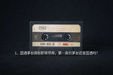 1、國酒茅臺商標即將停用，第一高價茅臺還是國酒嗎？