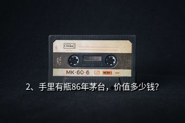 2、手里有瓶86年茅臺(tái)，價(jià)值多少錢？