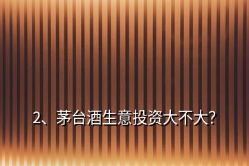 2、茅臺酒生意投資大不大？