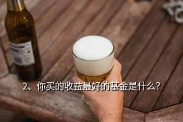 2、你買的收益最好的基金是什么？