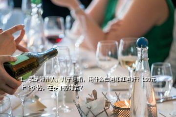 1、我是贛州人，兒子結(jié)婚，用什么白酒和紅酒好？150元上下價(jià)格，在鄉(xiāng)下辦婚宴？