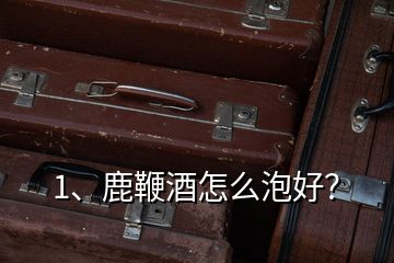 1、鹿鞭酒怎么泡好？