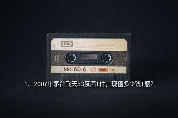1、2007年茅臺飛天53度酒1件，現(xiàn)值多少錢1瓶？