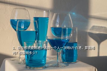 1、現(xiàn)在都說能喝酒，遇到一個人一次喝6斤白酒，算能喝嗎？你能喝多少？