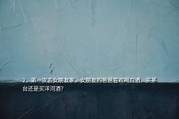 2、第一次去女朋友家，女朋友的爸爸喜歡喝白酒，買茅臺(tái)還是買洋河酒？