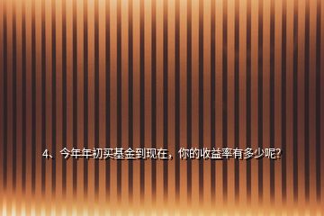 4、今年年初買基金到現(xiàn)在，你的收益率有多少呢？