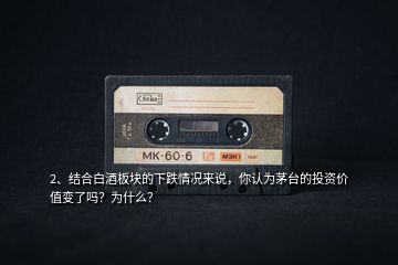 2、結(jié)合白酒板塊的下跌情況來說，你認為茅臺的投資價值變了嗎？為什么？