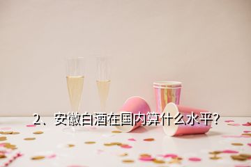 2、安徽白酒在國(guó)內(nèi)算什么水平？