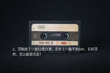 2、頂賬給了一批52度白酒，京東上一箱不到600，五折頂?shù)?，怎么能賣出去？