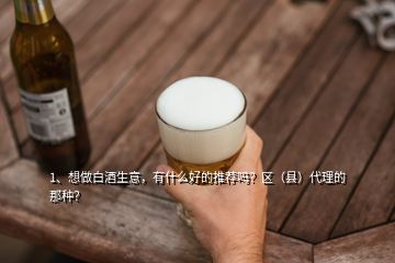 1、想做白酒生意，有什么好的推薦嗎？區(qū)（縣）代理的那種？