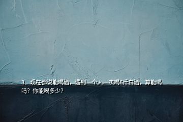 3、現(xiàn)在都說能喝酒，遇到一個人一次喝6斤白酒，算能喝嗎？你能喝多少？