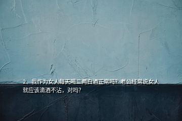 2、我作為女人每天喝二兩白酒正常嗎？老公經(jīng)常說女人就應(yīng)該滴酒不沾，對嗎？