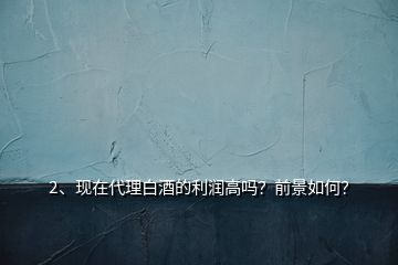 2、現(xiàn)在代理白酒的利潤(rùn)高嗎？前景如何？