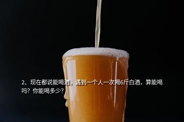 2、現(xiàn)在都說能喝酒，遇到一個(gè)人一次喝6斤白酒，算能喝嗎？你能喝多少？