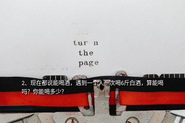 2、現(xiàn)在都說能喝酒，遇到一個人一次喝6斤白酒，算能喝嗎？你能喝多少？
