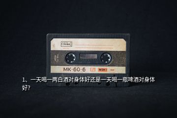 1、一天喝一兩白酒對(duì)身體好還是一天喝一瓶啤酒對(duì)身體好？