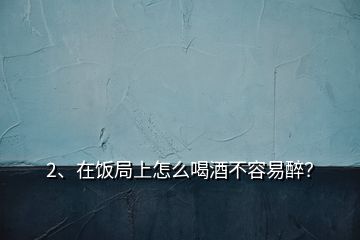 2、在飯局上怎么喝酒不容易醉？
