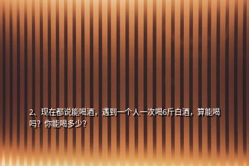 2、現(xiàn)在都說能喝酒，遇到一個人一次喝6斤白酒，算能喝嗎？你能喝多少？