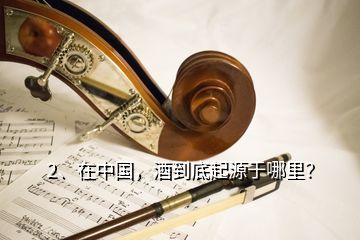 2、在中國，酒到底起源于哪里？