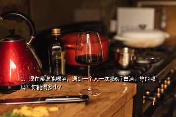 1、現(xiàn)在都說能喝酒，遇到一個人一次喝6斤白酒，算能喝嗎？你能喝多少？