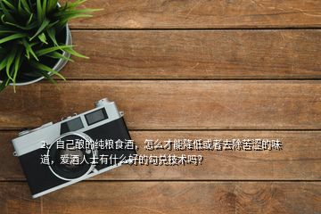2、自己釀的純糧食酒，怎么才能降低或者去除苦澀的味道，愛(ài)酒人士有什么好的勾兌技術(shù)嗎？