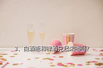 3、白酒能和啤酒兌起來(lái)喝嗎？