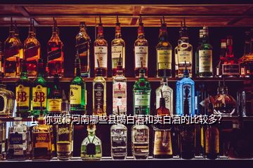 1、你覺得河南哪些縣喝白酒和賣白酒的比較多？