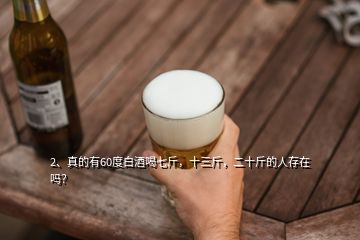2、真的有60度白酒喝七斤，十三斤，二十斤的人存在嗎？