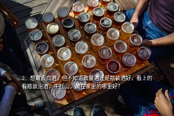 2、想藏點白酒，但不知道散裝酒還是瓶裝酒好，看上的有瓶裝汾酒，牛欄山，藏在家里的哪里好？