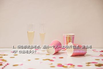 1、現(xiàn)在都說能喝酒，遇到一個人一次喝6斤白酒，算能喝嗎？你能喝多少？