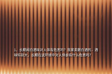 1、長期聞白酒味對人體有危害嗎？我家賣散白酒的，酒味特別大，長期在這環(huán)境中對人體會有什么危害嗎？