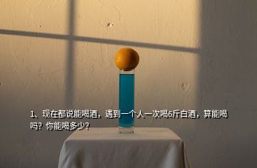 1、現(xiàn)在都說(shuō)能喝酒，遇到一個(gè)人一次喝6斤白酒，算能喝嗎？你能喝多少？