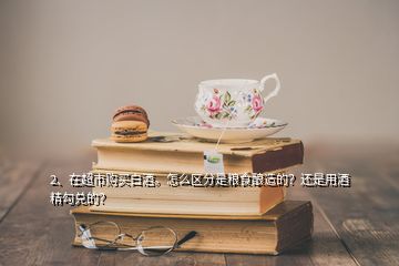 2、在超市購買白酒。怎么區(qū)分是糧食釀造的？還是用酒精勾兌的？