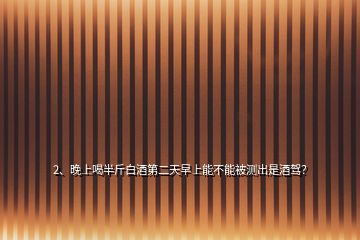 2、晚上喝半斤白酒第二天早上能不能被測出是酒駕？