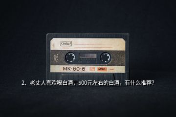 2、老丈人喜歡喝白酒，500元左右的白酒，有什么推薦？