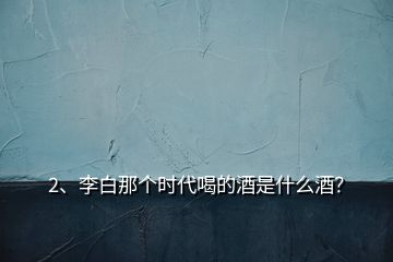 2、李白那個(gè)時(shí)代喝的酒是什么酒？
