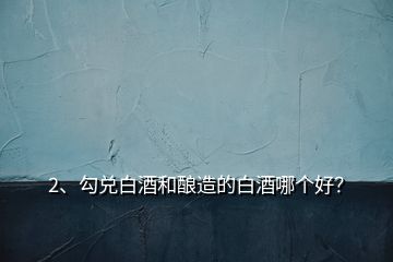 2、勾兌白酒和釀造的白酒哪個好？