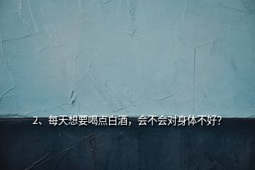2、每天想要喝點(diǎn)白酒，會(huì)不會(huì)對(duì)身體不好？