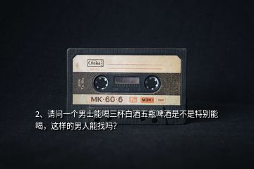 2、請問一個(gè)男士能喝三杯白酒五瓶啤酒是不是特別能喝，這樣的男人能找嗎？