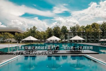 1、我發(fā)現(xiàn)最近酒癮越來越大了，一瓶白酒一個禮拜就喝完了。有什么辦法可以戒掉？