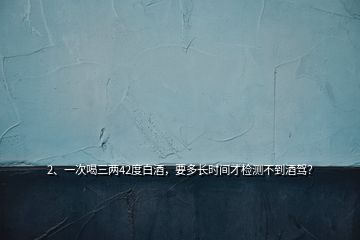 2、一次喝三兩42度白酒，要多長(zhǎng)時(shí)間才檢測(cè)不到酒駕？