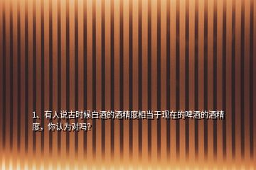1、有人說(shuō)古時(shí)候白酒的酒精度相當(dāng)于現(xiàn)在的啤酒的酒精度，你認(rèn)為對(duì)嗎？