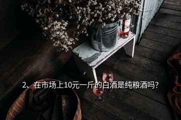 2、在市場(chǎng)上10元一斤的白酒是純糧酒嗎？