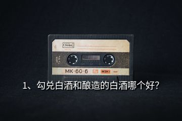 1、勾兌白酒和釀造的白酒哪個好？