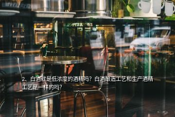 2、白酒就是低濃度的酒精嗎？白酒釀造工藝和生產(chǎn)酒精工藝是一樣的嗎？