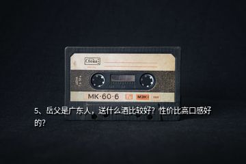 5、岳父是廣東人，送什么酒比較好？性價比高口感好的？
